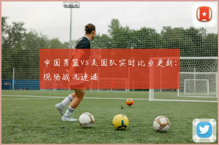 中国男篮vs美国队实时比分更新:现场战况速递