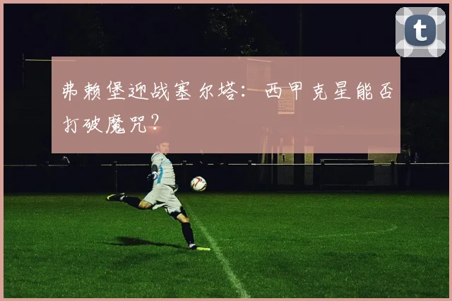 弗赖堡迎战塞尔塔：西甲克星能否打破魔咒？
