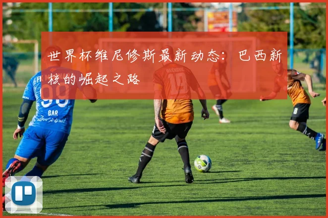 世界杯维尼修斯最新动态：巴西新核的崛起之路
