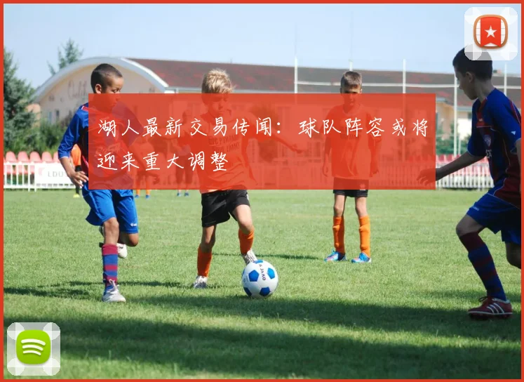 湖人最新交易传闻：球队阵容或将迎来重大调整