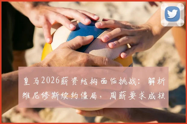 皇马2026薪资结构面临挑战:解析维尼修斯续约僵局,周薪要求成核心矛盾