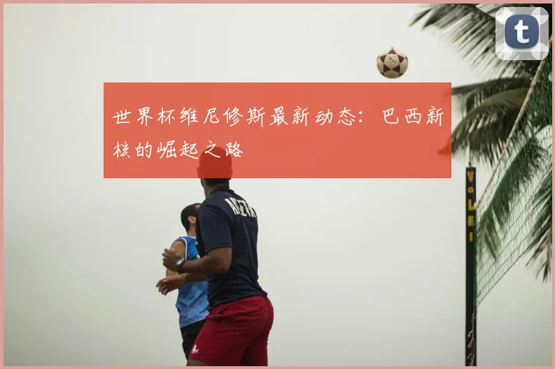 世界杯维尼修斯最新动态：巴西新核的崛起之路