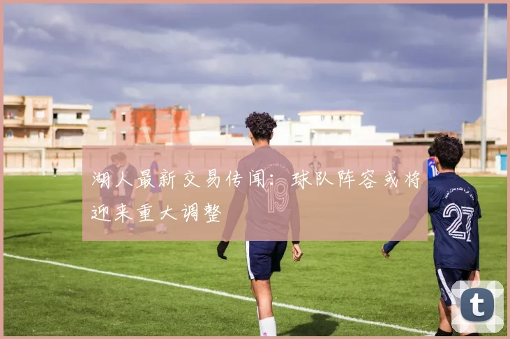 湖人最新交易传闻：球队阵容或将迎来重大调整