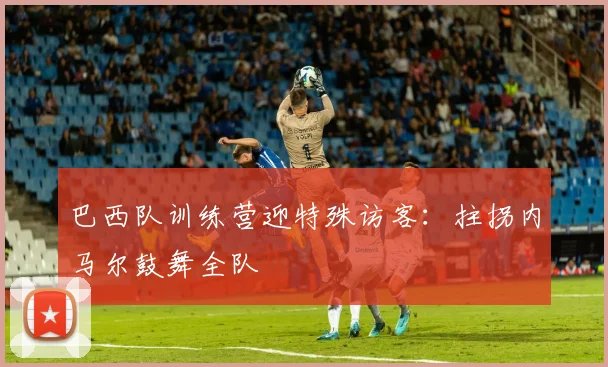 巴西队训练营迎特殊访客:拄拐内马尔鼓舞全队