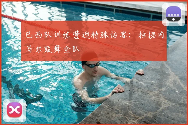 巴西队训练营迎特殊访客:拄拐内马尔鼓舞全队