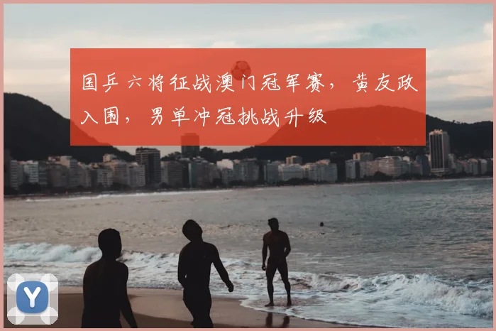 国乒六将征战澳门冠军赛，黄友政入围，男单冲冠挑战升级